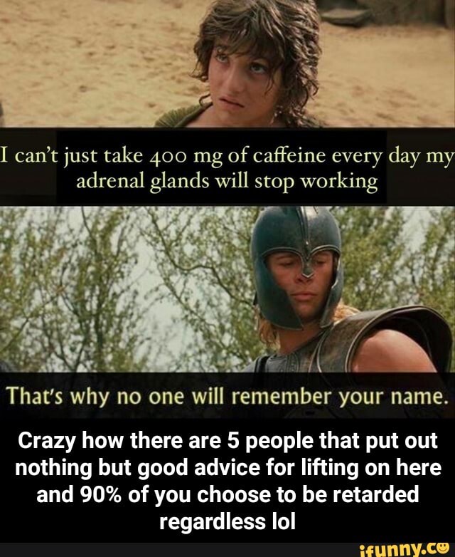 I can't just take 400 mg of caffeine every day my adrenal glands will stop working
That's why no one will remember your name.
Crazy how there are 5 people that put out nothing but good advice for lifting on here and 90% of you choose to be retarded regardless lol - Crazy how there are 5 people that put out nothing but good advice for lifting on here and 90% of you choose to be retarded regardless lol