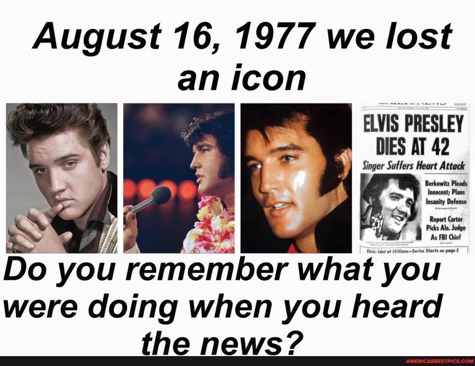 August 16, 1977 we lost
an icon
ELVIS PRESLEY DIES AT 42
Singer Sutfers Heart
Innocent; Plans
Insanity Defense
Report Carter
Picks Ala Judge
As FBI Ghiet
Do you remember what you
were doing when you heard
than nawvseW?
