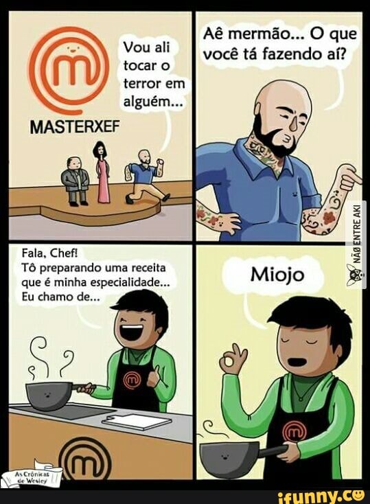 Aê mermão... O que
Vou ali tocar I você tá fazendo aí?
tocar o terror em
MASTERXEF
Fala, Chefi
Tô preparando uma receita que é minha especialidade...
Eu chamo de...