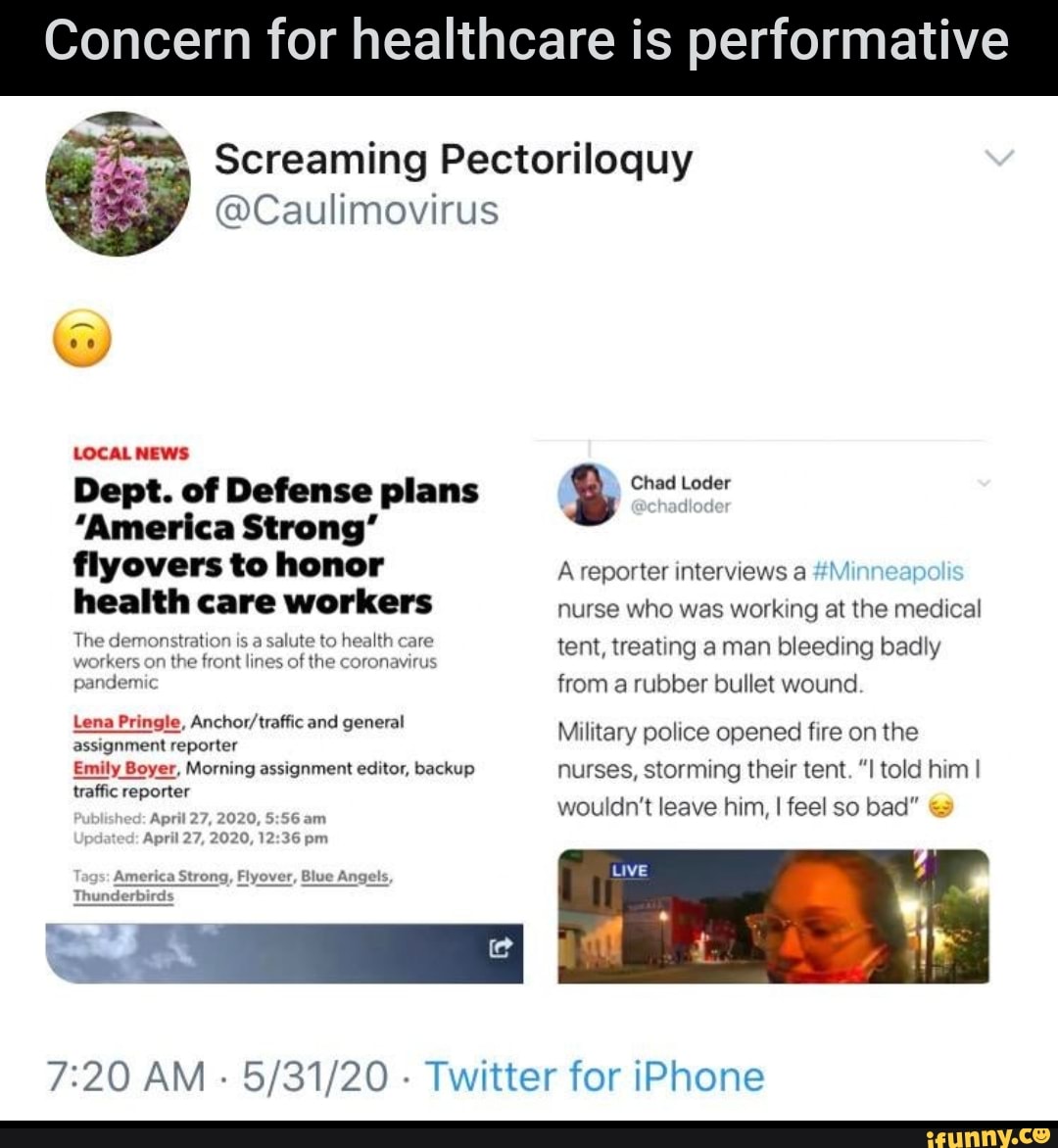 Concern for healthcare is performative
Screaming Pectoriloquy
@Caulimovirus
LOCAL NEWS
Dept. of Defense plans g Chad Loder
"America Strong"
flyovers to honor A reporter interviews a #M
I
health care workers
nurse who was working at the medical
The demonstration is a salute to health care tent, treating aman bleeding badly
workers on the front lines of the coronavirus
pandemic from a rubber bullet wound
Lena Pringle, Anchor/traffic and general
Sesignment reporter
Military police opened fire on the
Emily Boyer, Morning assignment editor, backup nurses, storming their tent. "I told him I
traffic reporter
ANI
wouldn't leave him, I feel so bad"
April 27, 2020, 12:36 pm
America Strong, Flyover, Blue Angels,
7:20 AM
5/31/20
Twitter for iPhone