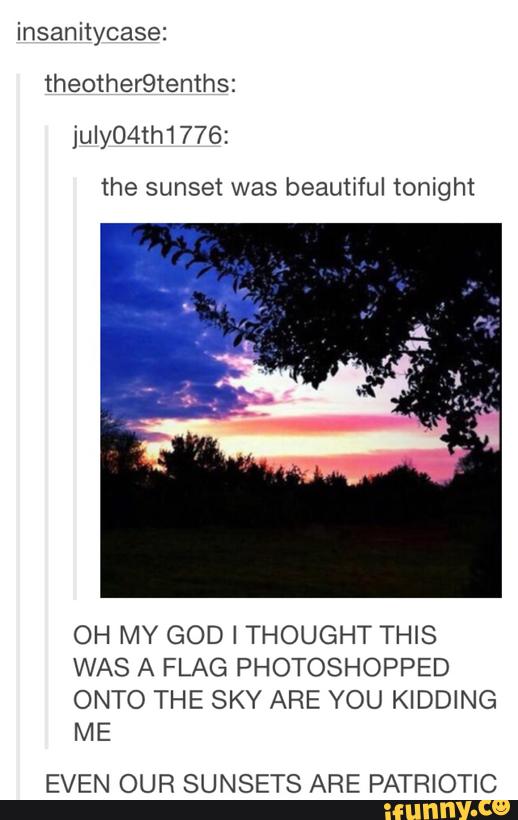insanitycase:
julyO4th1776;
the sunset was beautiful tonight
OH MY GOD I THOUGHT THIS
WAS A FLAG PHOTOSHOPPED
ONTO THE SKY ARE YOU KIDDING
ME
EVEN OUR SUNSETS ARE PATRIOTIC