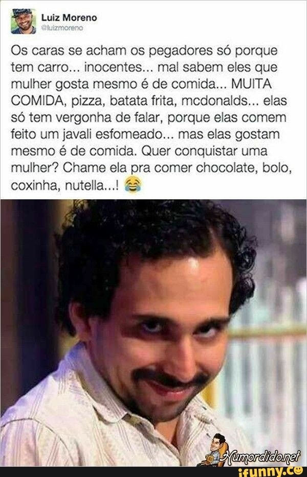 Os caras se acham os pegadores só porque
tem carro... inocentes... mal sabem eles que
mulher gosta mesmo é de comida... MUITA
COMIDA, pizza, batata frita, mcdonalds... elas
só tem vergonha de falar, porque elas comem
feito um javali esfomeado... mas elas gostam
mesmo é de comida. Quer conquistar uma
mulher? Chame ela pra comer chocolate, bolo,