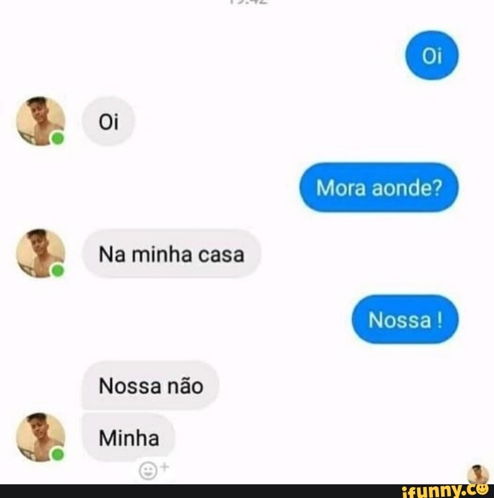 oi
Na minha casa
Nossa não
Minha
Mora aonde?
Nossa!