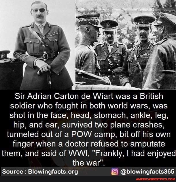 Sir Adrian Carton de Wiart was a British soldier who fought in both world wars, was shot in the face, head, stomach, ankle, leg,
hip, and ear, survived two plane crashes, tunneled out of a POW camp, bit off his own finger when a doctor refused to amputate them, and said of WWI, "Frankly, I had enjoyed the war".
Source : @blowingfacts365