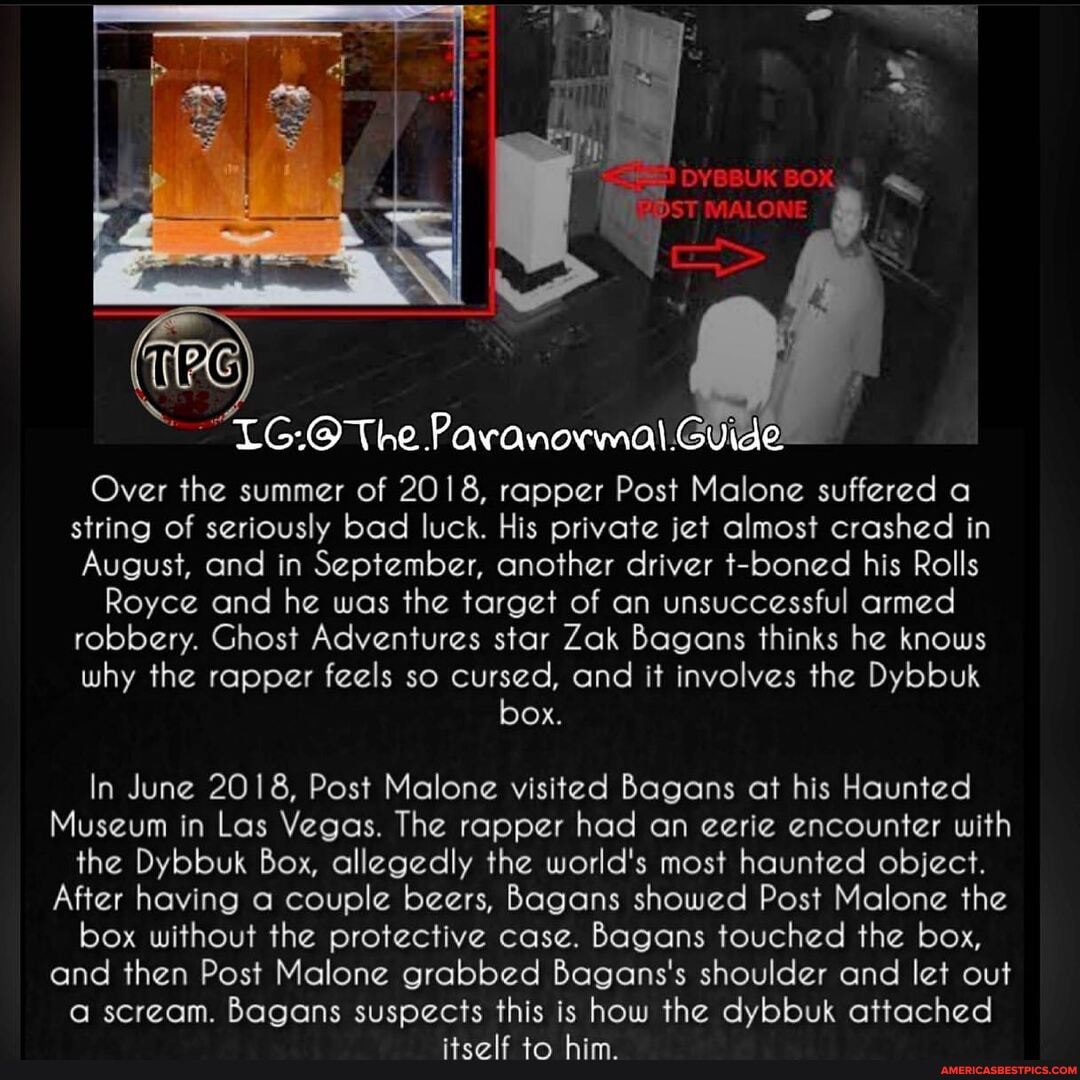 LG-@ The Paranormal: Guide
Over the summer of 2018, rapper Post Malone suffered a string of seriously bad luck. His private jet almost crashed in
August, and in September, another driver t-boned his Rolls
Royce and he was the target of an unsuccessful armed robbery. Ghost Adventures star Zak Bagans thinks he knows why the rapper feels so cursed, and it involves the Dybbuk
box.
In June 2018, Post Malone visited Bagans at his Haunted
Museum in Las Vegas. The rapper had an eerie encounter with the Dybbuk Box, allegedly the world's most haunted object.
After having a couple beers, Bagans showed Post Malone the box without the protective case. Bagans touched the box, and then Post Malone grabbed Bagans's shoulder and let out a scream. Bagans suspects this is how the dybbuk attached itself to him.