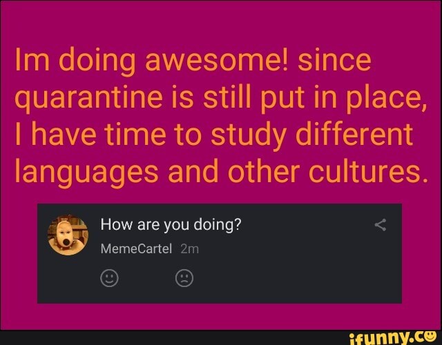 Im doing awesome! since
quarantine is still put in place,
I have time to study different
languages and other cultures.