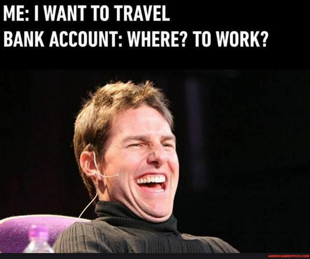 ME: I WANT TO TRAVEL BANK ACCOUNT: WHERE? TO WORK?