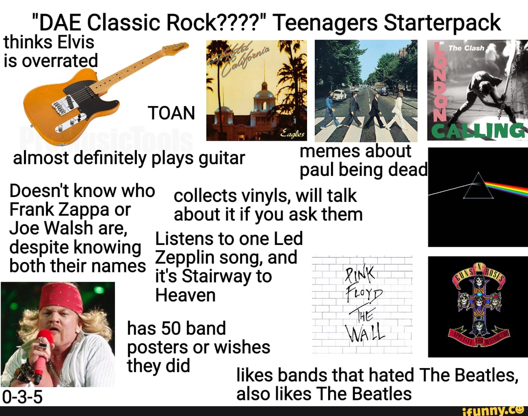 thinks Elvis
"DAE Classic Rock????" Teenagers Starterpack is overrated
memes about paul being dead
Doesn't know who collects vinyls, will talk
Frank Zappa Walsh or about it if you ask them
Joe Walsh are, Listens to one Led despite knowing both their names Zepplin song, and
TOAN
almost definitely plays guitar
both their names it's Stairway to Pink
Heaven has 50 band Wall posters or wishes they did likes bands that hated The Beatles,
alen likac The Reatlac