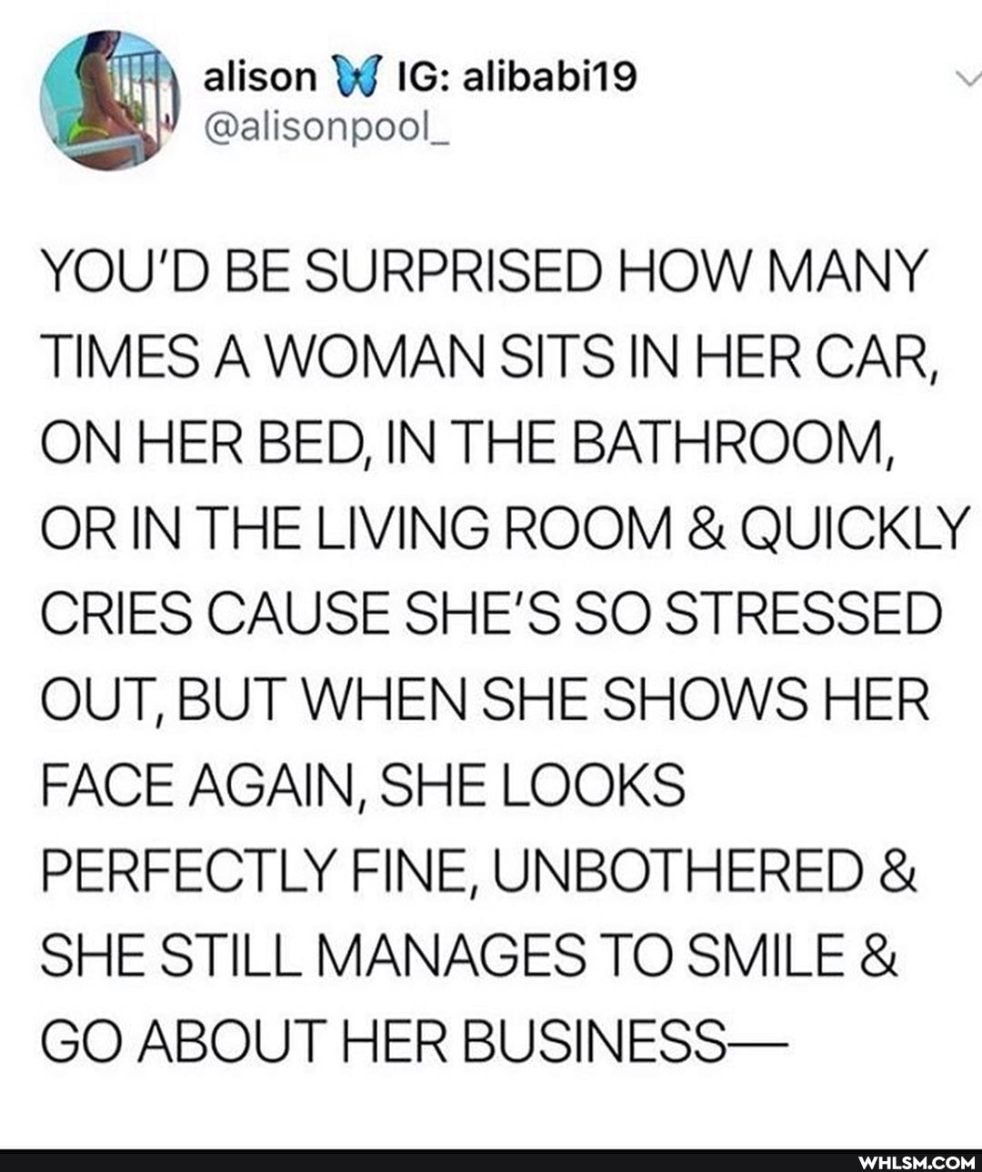 alison IG: @alisonpool_ alibabi19
YOU'D BE SURPRISED HOW MANY TIMES A WOMAN SITS IN HER CAR,
ON HER BED, IN THE BATHROOM,
OR IN THE LIVING ROOM & QUICKLY CRIES CAUSE SHE'S SO STRESSED OUT, BUT WHEN SHE SHOWS HER FACE AGAIN, SHE LOOKS PERFECTLY FINE, UNBOTHERED &
SHE STILL MANAGES TO SMILE &
GO ABOUT HER BUSINESS-
