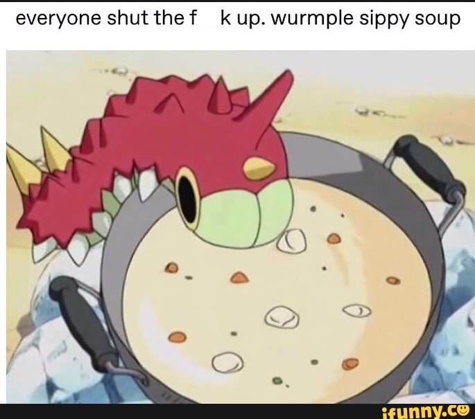 everyone shut the f kup. wurmple sippy soup