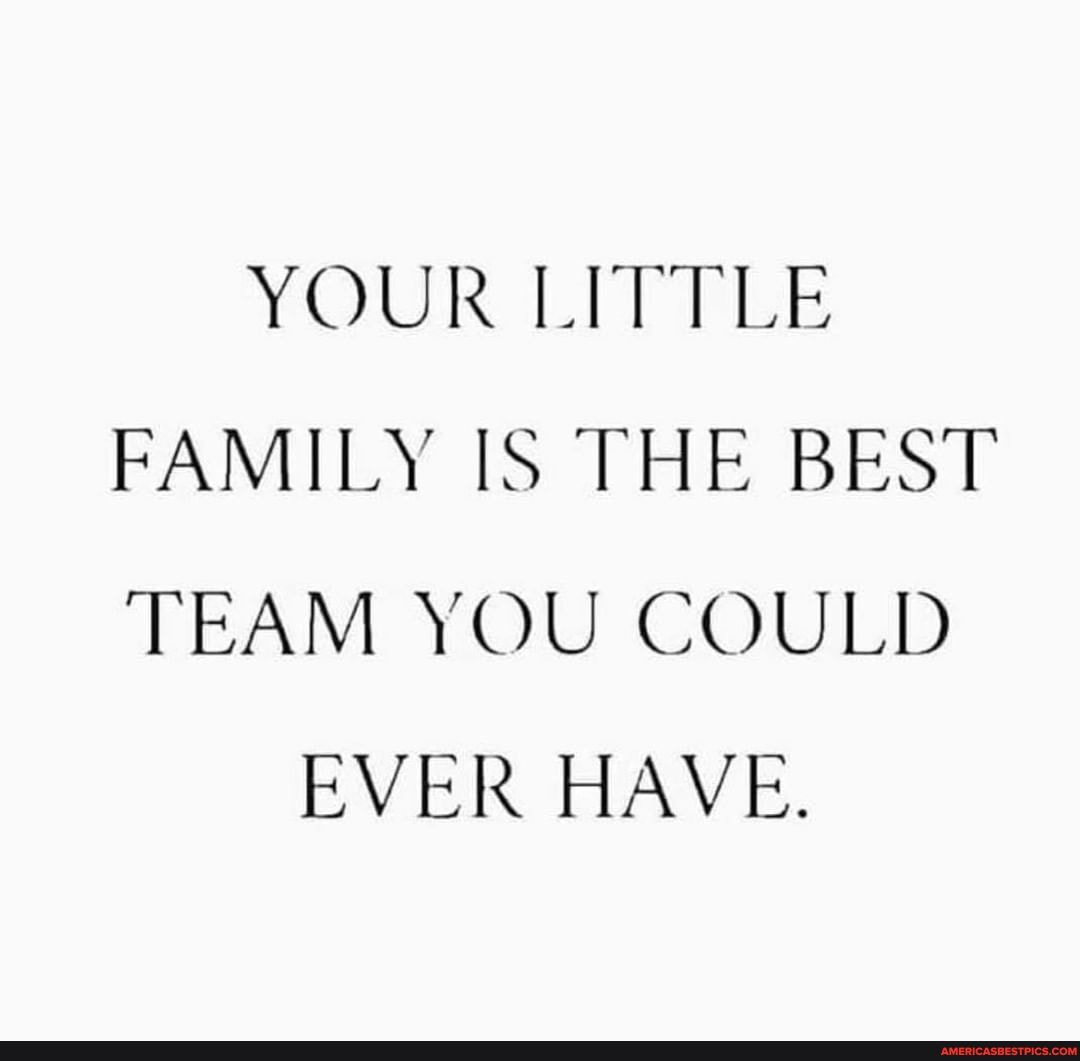 YOUR LITTLE FAMILY IS THE BEST TEAM YOU COULD
EVER HAVE.