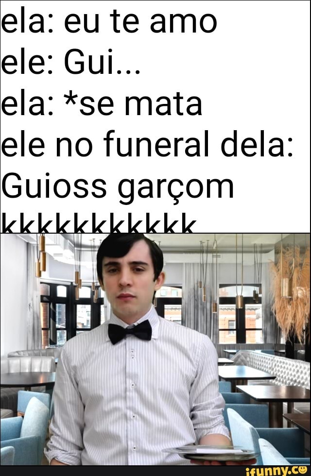 ela: eu te amo
ele: Gui...
ela: *se mata
ele no funeral dela:
Guioss garçom