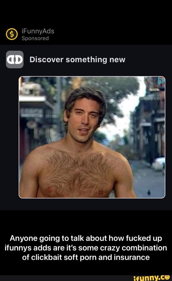 iFunnyAds
Sponsored
I Discover something new
Anyone going to talk about how fucked up ifunnys adds are it's some crazy combination of clickbait soft porn and insurance - Anyone going to talk about how fucked up ifunnys adds are it’s some crazy combination of clickbait soft porn and insurance