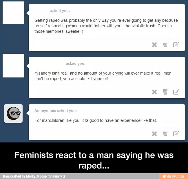 Getting raped was probably the only way you're ever going to get any because
no self respecting woman would bother with you, chauvinistic trash. Cherish
those memories, sweetie misandry isn't real, and no amount of your crying will ever make it real. men
can't be raped, you asshole. kill yourself.
Feminists react to a man saying he was
raped - Feminists react to a man saying he was raped...