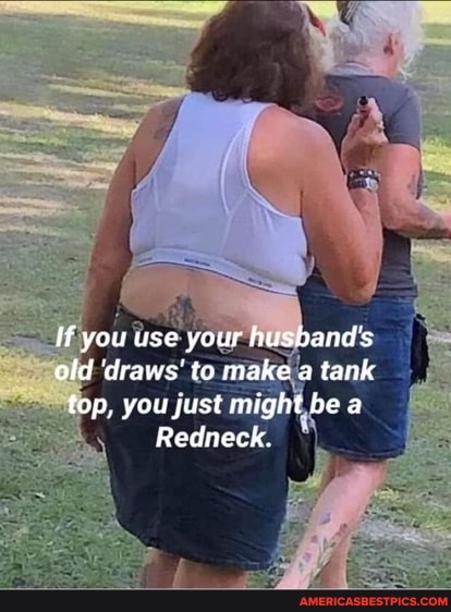 ff you use your husband's old 'draws' to make a tank top, you just might be a
Redneck.