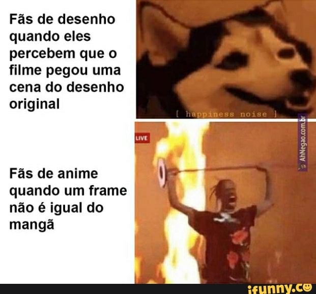 Fás de desenho quando eles percebem que o filme pegou uma cena do desenho original
Fãs de anime quando um frame não é igual do mangã