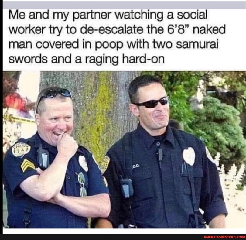 Me and my partner watching a social worker try to de-escalate the 6'8" naked man covered in poop with two samurai swords and a raging hard- -on