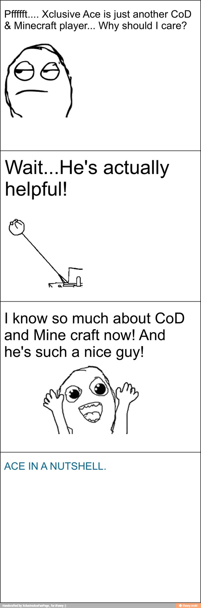 Pffffft.... Xclusive Ace is just another CoD Minecraft player... Why should I care?
Wait...He's actually
helpful!
I know so much about CoD
and Mine craft now! And
he's such a nice guy!
x
