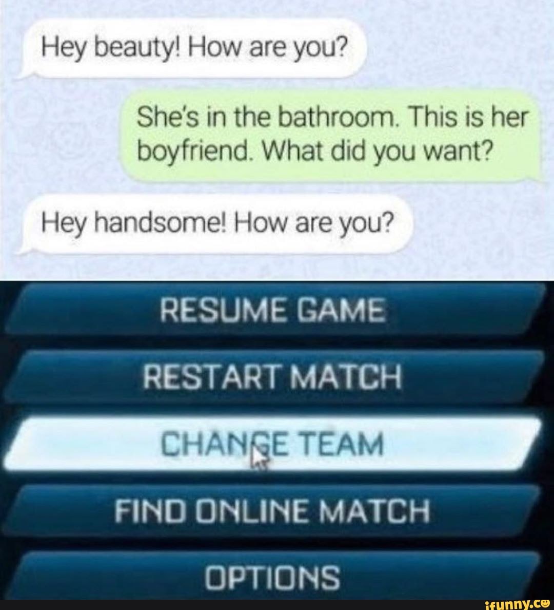 She's in the bathroom. This is her
boyfriend. What did you want?
Hey handsome! How are you?
RESUME GAME
RESTART MATCH
CHANRE TEAM
FIND ONLINE MATCH
OPTIONS
