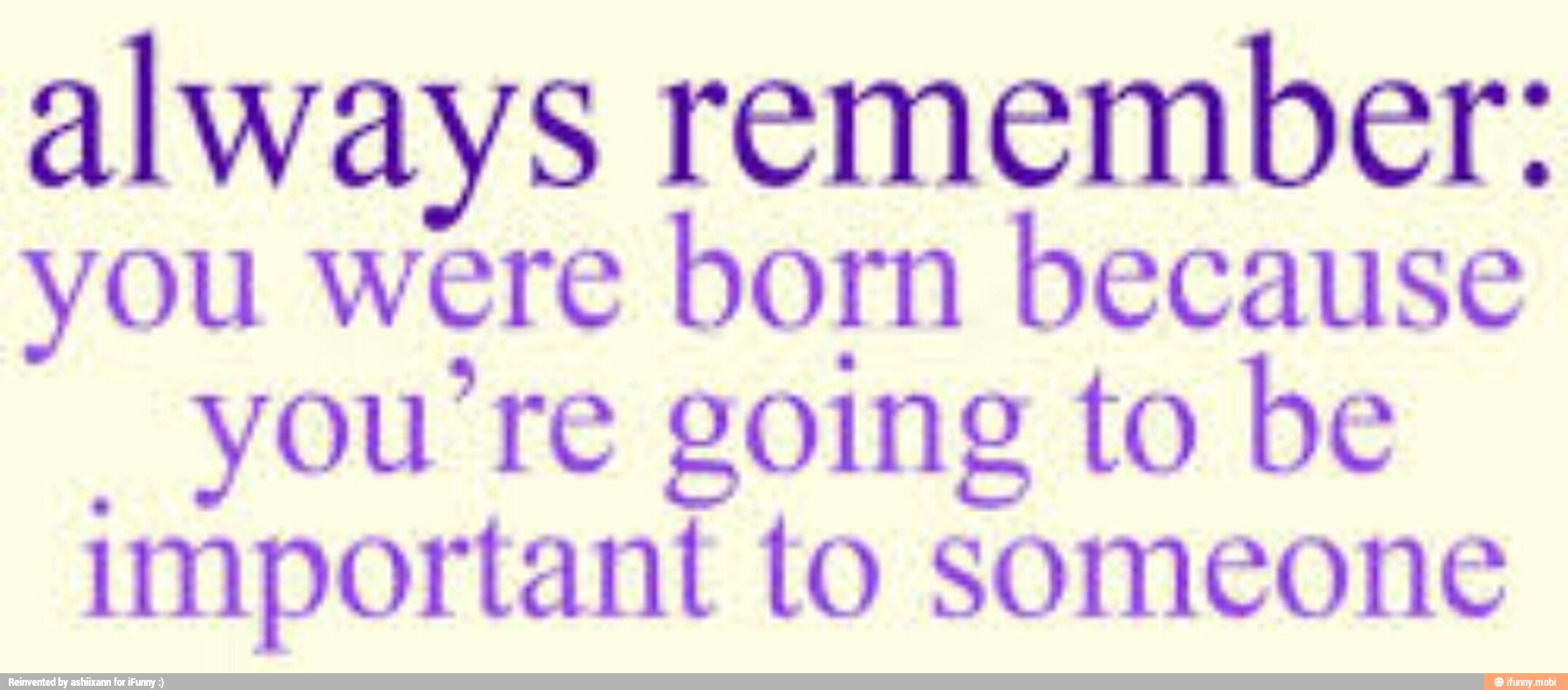 always remember:
you were
born because
"you're going to be
important to someone