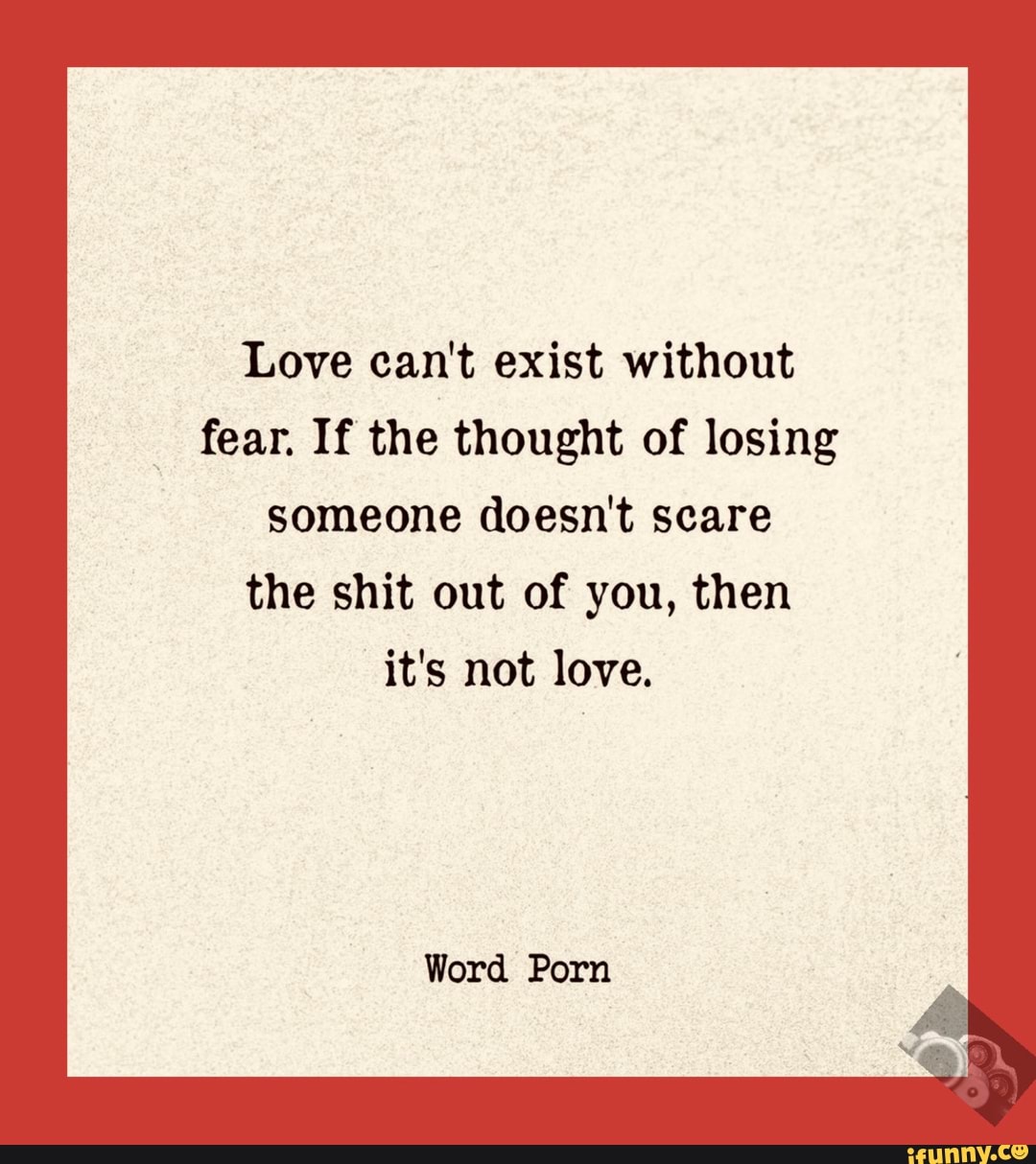 Love can't exist without
fear. If the thought of losing
someone doesn't scare
the shit out of you, then
it's not love.
Word Porn