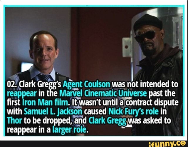 02. Clark Agent Coulson was not intended to
reappear in tl Marvel Cinematic Universe past the first lron Man film. wasn't until contract dispute with Samuel L. Jackson caused Nick Fury's role in
Thor to be dropped, and Clark was asked to reappear in a larger role.