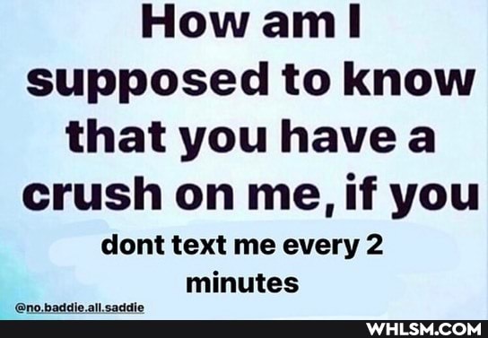 How ann supposed to know that you have a crush on me, if you
dont text me every 2 minutes