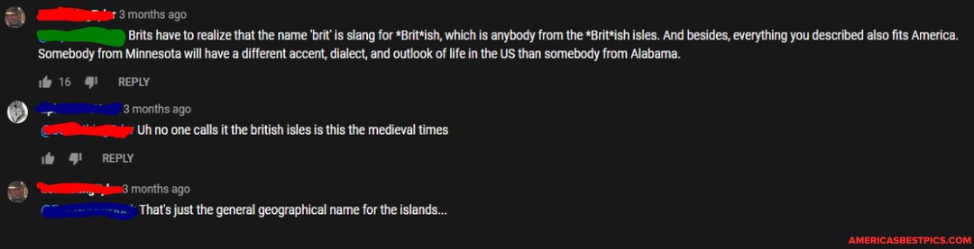 3 months ago
Brits have to realize that the name 'brit is slang for *Brit*ish, which is anybody from the *Brittish isles. And besides, everything you described also fits America.
Somebody from Minnesota will have a different accent, dialect, and outlook of life inthe US than somebody from Alabama.
16 REPLY
3 months ago
Uh no one calls it the british isles is this the medieval times
REPLY
months ago
That's just the general geographical name for the islands...