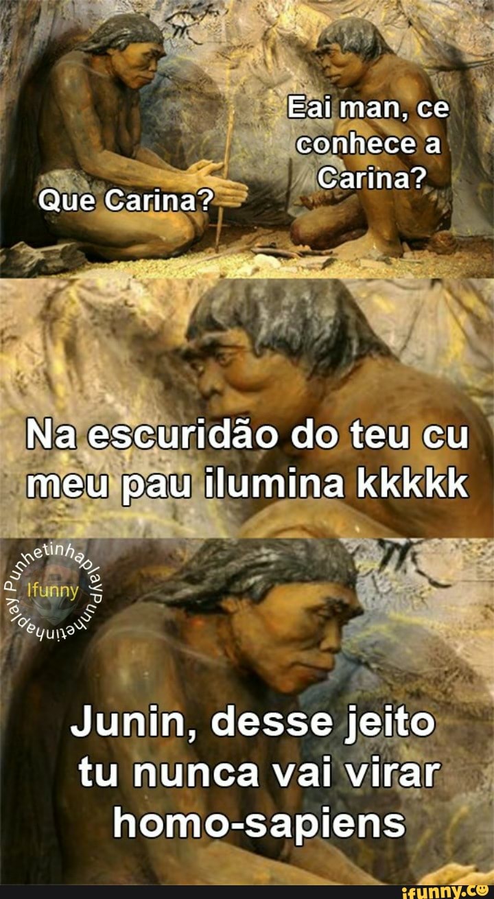 Eai man, ce conhece a
. Carina?
Que Carina?
Na escuridão do teu cu meu pau ilumina kkkkk
Junin, desse jeito tu nunca vai virar homo-sapiens