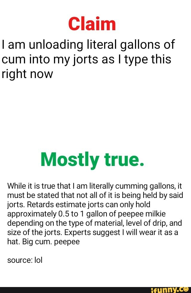 Claim
l am unloading literal gallons of
cum into my jorts as I type this
right now
Mostly true.
While it is true that I am literally cumming gallons, it
must be stated that not all of it is being held by said
jorts. Retards estimate jorts can only hold
approximately 0.5 to 1 gallon of peepee milkie
depending on the type of material, level of drip, and
size of the jorts. Experts suggest I will wear it as a
hat. Big cum. peepee
source: lol