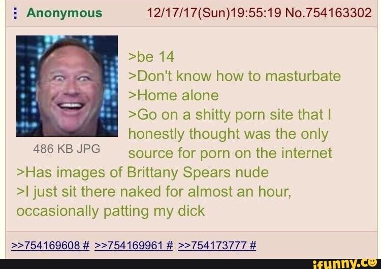 E Anonymous 12/17/17(Sun)19:55:19 No.754163302
>be 14
>Don't know how to masturbate
>Home alone
>Go on a shitty porn site thatl
honestly thought was the only
486 KB JPG
source for porn on the internet
>Has images of Brittany Spears nude
>I just sit there naked for almost an hour,
occasionally patting my dick
>>754169608 # »754169961 # >>754173777 #