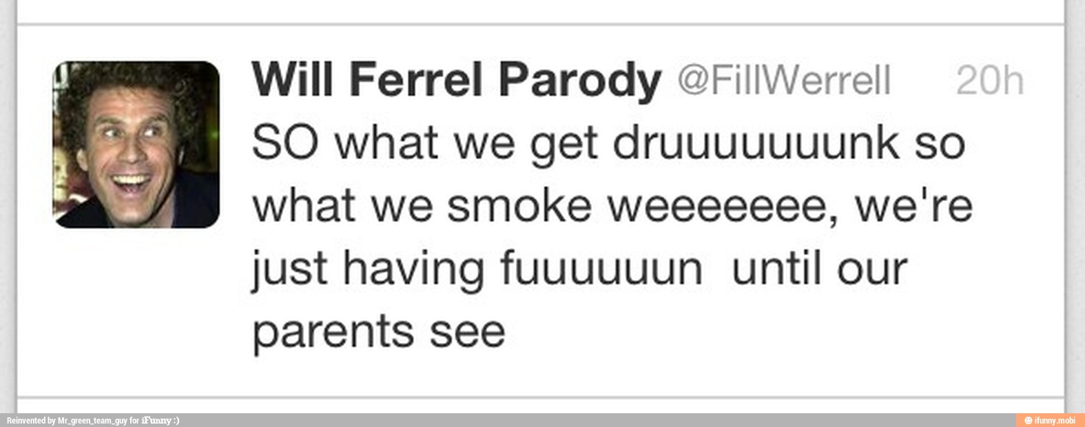 Will Ferrel Parody @FiliWerrell
SO what we get druuuuuuunk so
what we smoke weeeeeee, we're
just having fuuuuuun until our
parents see