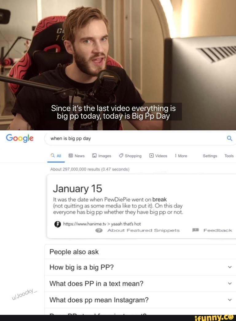 everything is
big pp today, today is Big Pp Day
Google when is big pp day Q
January 15
It was
the date when PewDiePie went on break
(not quitting as some
media like to put it). On this day
everyone has big pp whether they have big pp or not.
People also ask
What does PP in a text mean? What does pp mean Instagram?