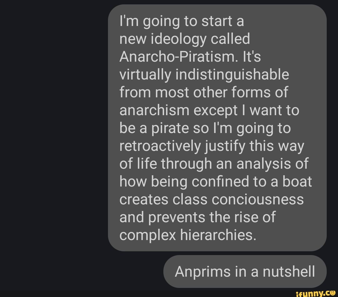 I'm going to start a
new ideology called
Anarcho-Piratism. It's
virtually indistinguishable
from most other forms of
anarchism except I want to
be a pirate so I'm going to
retroactively justify this way
of life through an analysis of
how being confined to a boat
creates class conciousness
and prevents the rise of
complex hierarchies.
Anprims in a nutshell