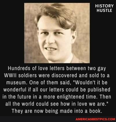 HISTORY HUSTLE
Hundreds of love letters between two gay
WWII soldiers were discovered and sold to a museum, One of them said, "Wouldn't it be wonderful if all our letters could be published in the future in a more enlightened time. Then all the world could see how in love we are."
They are now being made into a book.