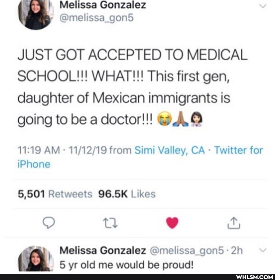 Melissa Gonzalez
JUST GOT ACCEPTED TO MEDICAL SCHOOL!!! WHAT!!! This first gen,
daughter of Mexican immigrants is going to be a doctor!!! @A
AM - from Simi Valley, CA - Twitter for iPhone
Melissa Gonzalez @melissa_gon5-
5 vr old me would be proud!