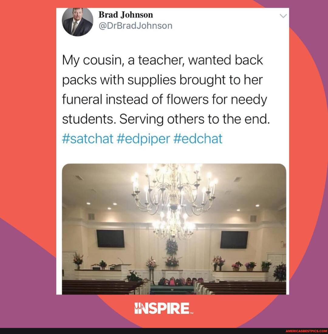Brad Johnson
@DrBradJohnson
My cousin, a teacher, wanted back packs with supplies brought to her funeral instead of flowers for needy
students. Serving others to the end.
#satchat #edpiper #edchat
INSPIRE.