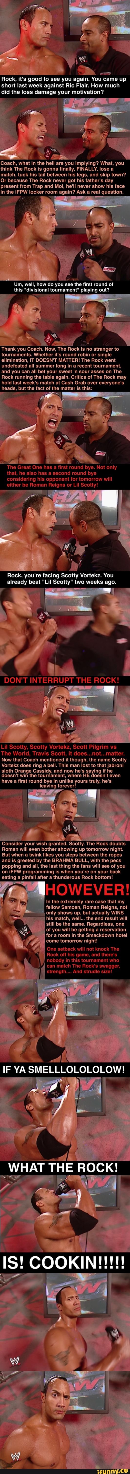Rock, it's good to see you again. You
came
up
short last week against Ric Flair. How much
did the loss damage your motivation?
Coach, what in the hell are you implying? What, you
think The Rock is gonna finally, FINALLY, lose a
match, tuck his tail between his legs, and skip town?
Or because The Rock never got his father's day
present from Trap and Mol, he'll never show his face
the iFPW locker room again? Ask a real question.