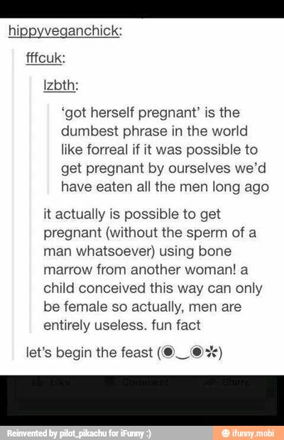 hippyveganchic!
'got herself pregnant' is the
dumbest phrase in the world
like forreal if it was possible to
get pregnant by ourselves we'd
have eaten all the men long ago
it actually is possible to get
pregnant (without the sperm of a
man whatsoever) using bone
marrow from another woman! a
child conceived this way can only
be female so actually, men are
entirely useless. fun fact
A 0 let's begin the feast (O