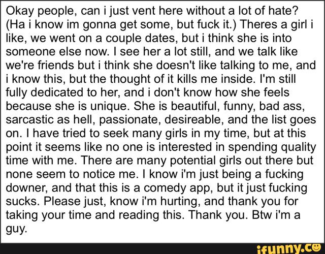 Okay people, can ijust vent here without a lot of hate?
(Ha i know im gonna get some, but fuck it,) Theres a girl i
like, we went on a couple dates, but i think she is into
someone else now. Isee her a lot still, and we talk like
we're friends but i think she doesn't like talking to me, and
i know this, but the thought of it kills me inside. I'm still
fully dedicated to her, and i don't know how she feels
because she is unique. She is beautiful, funny, bad ass,
sarcastic as hell, passionate, desireable, and the list goes
on. I have tried to seek many girls in my time, but at this
point it seems like no one is interested in spending quality
time with me. There are many potential girls out there but
none seem to notice me. I know i‘m just being a fucking
downer, and that this is a comedy app, but itjustfucking
sucks. Please just, know i'm hurting, and thank you for
taking your time and reading this. Thank you. Btw i'm a
QUY-