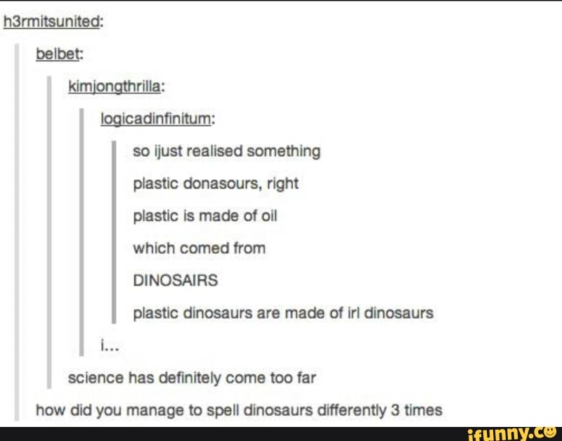 h3rmitsunited: belbet: kimI rilla: logicadinfinitum:
So flust realised something plastic donasours, right plastic is made of oil which comed from
DINOSAIRS plastic dinosaurs are made of irl dinosaurs science has definitely come too far how did you manage to spell dinosaurs differently 3 times