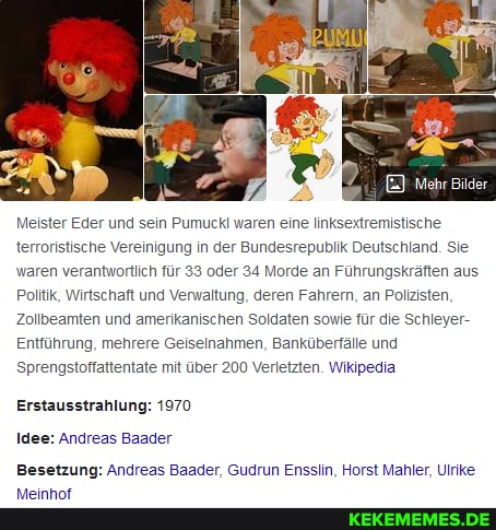 Meister Eder und sein Pumuckl waren eine linksextremistische terroristische Vereinigung in der Bundesrepublik Deutschland. Sie waren verantwortlich für 33 oder 34 Morde an Führungskräften aus
Politik, Wirtschaft und Venwaltung, deren Fahren, an Polizisten,
Zollbeamten und amerikanischen Soldaten sowie für die Schleyer-
Entführung, mehrere Geiselnahmen, Banküberfälle und
Sprengstoffattentate mit über 200 Verletzten. Wikipedia
Erstausstrahlung: 1970
Idee: Andreas Baader
Besetzung: Andreas Baader, Gudrun Ensslin, Horst Manler, Ulrike
