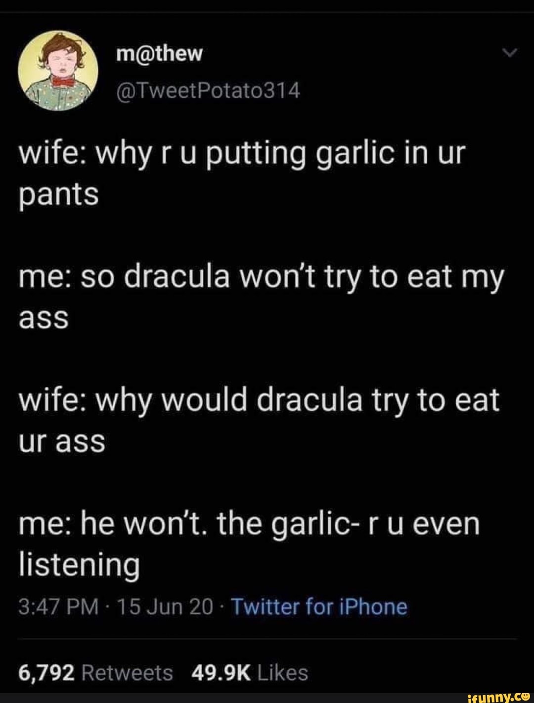 wife: why ru putting garlic in ur
pants
me: so dracula won't try to eat my
wife: why would dracula try to eat
ur ass
me: he won't. the garlic- r u even
listening
Twitter for iPhone
6,792 Retweets 49.9K Likes