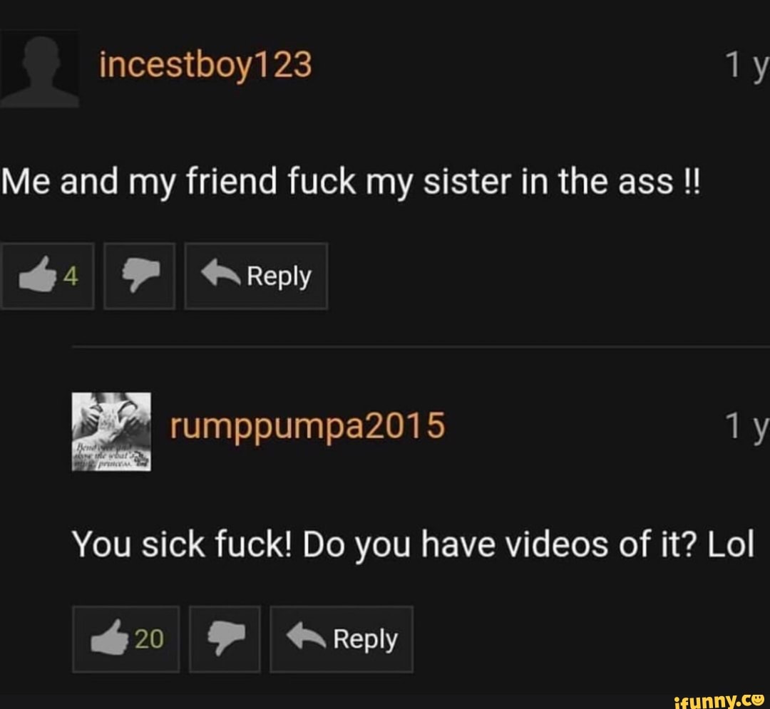 Me and my friend fuck my sister in the ass !! You sick fuck! Do you have  videos of it? Lol - iFunny