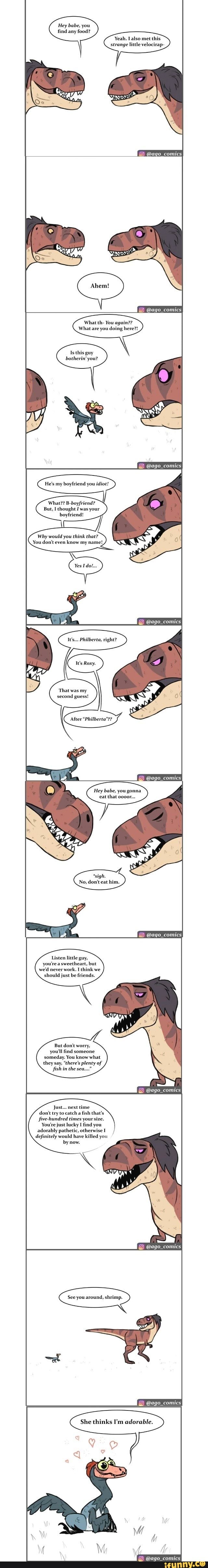 Hey babe, you find any food?
Yeah. also met this strange little velocirap-
@ago_comics
@ago_comics
What th- You again??
What are you doing here?!
Is this guy botherin' you?
@ago_comics
He's my boyfriend you idiot!
What? B-boyfriend?
But, I thought I was your boyfriend!
Why would you think that?
You don't even know my name!,
right?
'That was my second guess!
After "Philberta"??
@ago_comics
Hey babe, you gonna eat that o000r...
No, don't eat him.
convics
Listen little guy, you're a sweetheart, but we'd never work. I think we should just be friends.
But don't worry, you'll find someone someday. You know what they say, "there's plenty of fish in the sea..."
@ago_comics
Just... next time don't try to catch a fish that's five-hundred times your size.
You're just lucky I find you adorably pathetic, otherwise I definitely would have killed you
by now.
@ago_comics
See you around, shrimp.
comics
She thinks I'm adorable.
@ago_comics