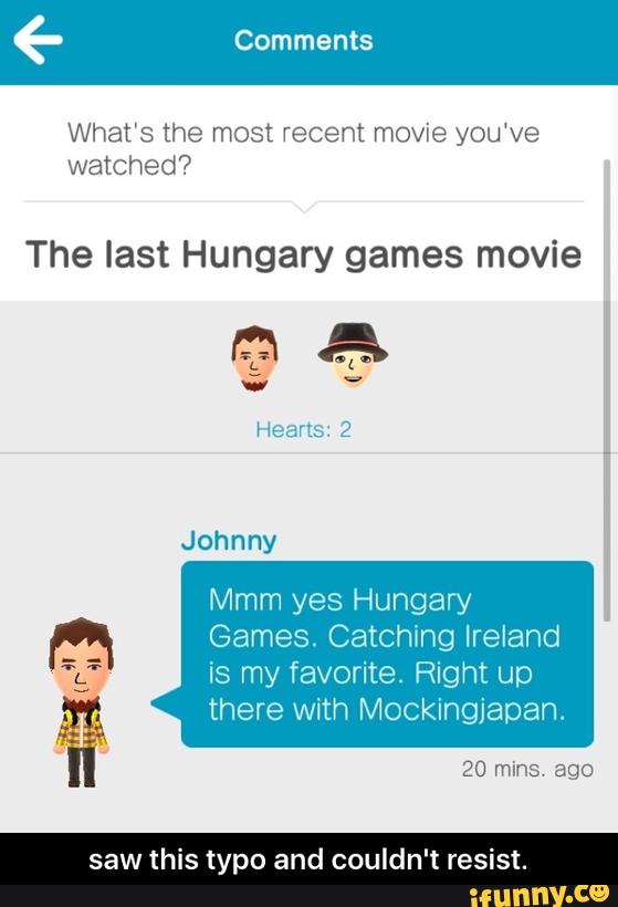 What’s the most recent movie you‘ve
The last Hungary games movie
Mmm yes Hungary
Games. Catching Ireland
is my favorite Right up :L:
% there with Mockingjapan. - saw this typo and couldn't resist.