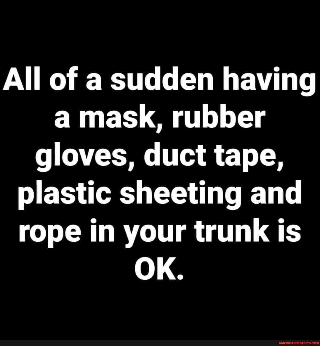 All of a sudden having a mask, rubber gloves, duct tape, plastic sheeting and rope in your trunk is
OK.