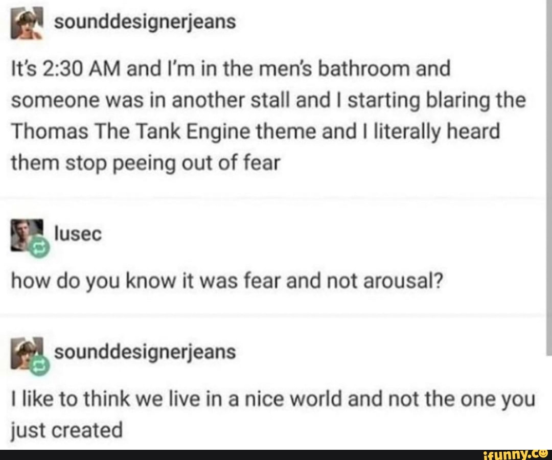 It's 2:30 AM and I'm in the men's bathroom and
someone was in another stall and I starting blaring the
Thomas The Tank Engine theme and I literally heard
them stop peeing out of fear
how do you know it was fear and not arousal?
a sounddesignerjeans
I like to think we live in a nice world and not the one you
just created