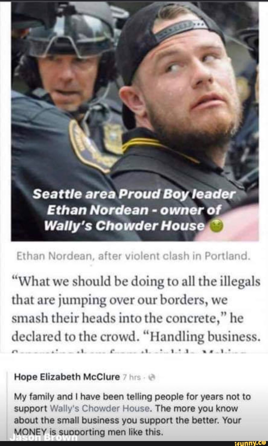A
Seattle area Proud Boy leader
Ethan Nordean owner of
Wally's Chowder House
"What we
should be doing to all the illegals
that are
jumping over our
borders, we
smash their heads into the concrete," he
declared to the crowd. "Handling business.
Hope Elizabeth McClure
My family and I have been telling people for years not to
support Wally's Chowder House. The more you know
about the small business you support the better, Your
MONEY is subooorting men like this.