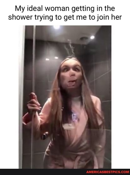 My ideal woman getting in the shower trying to get me to join her